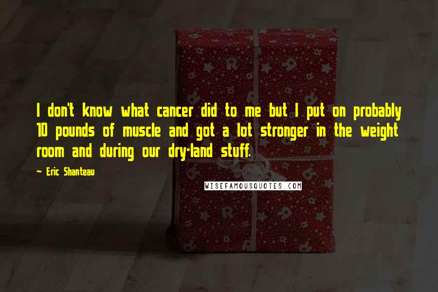 Eric Shanteau Quotes: I don't know what cancer did to me but I put on probably 10 pounds of muscle and got a lot stronger in the weight room and during our dry-land stuff.