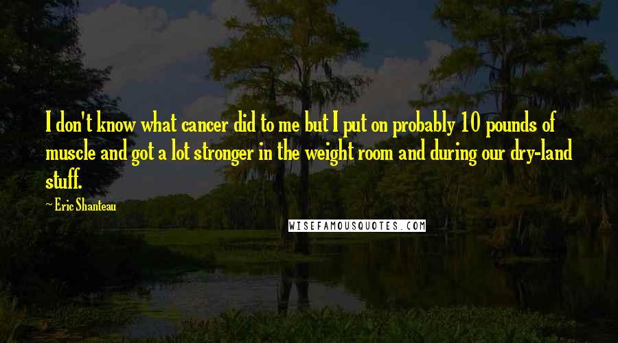 Eric Shanteau Quotes: I don't know what cancer did to me but I put on probably 10 pounds of muscle and got a lot stronger in the weight room and during our dry-land stuff.