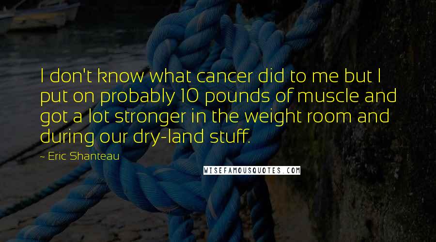 Eric Shanteau Quotes: I don't know what cancer did to me but I put on probably 10 pounds of muscle and got a lot stronger in the weight room and during our dry-land stuff.