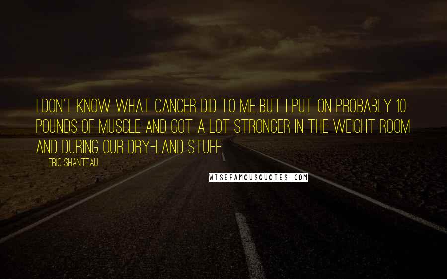 Eric Shanteau Quotes: I don't know what cancer did to me but I put on probably 10 pounds of muscle and got a lot stronger in the weight room and during our dry-land stuff.