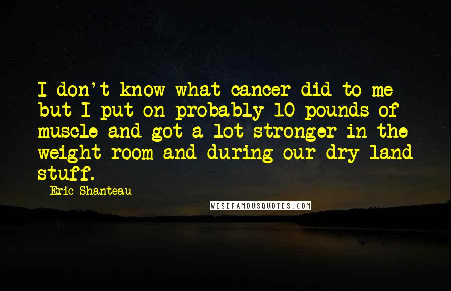 Eric Shanteau Quotes: I don't know what cancer did to me but I put on probably 10 pounds of muscle and got a lot stronger in the weight room and during our dry-land stuff.