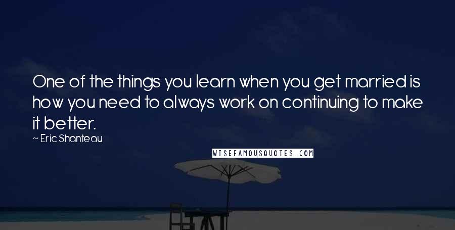 Eric Shanteau Quotes: One of the things you learn when you get married is how you need to always work on continuing to make it better.