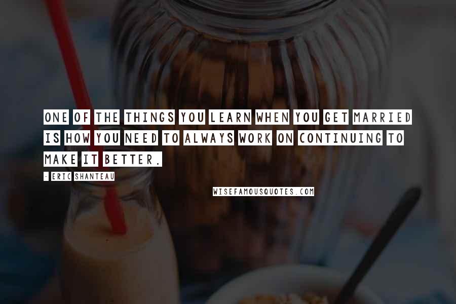 Eric Shanteau Quotes: One of the things you learn when you get married is how you need to always work on continuing to make it better.