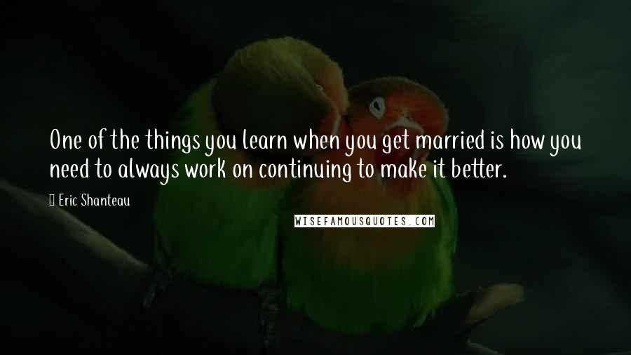 Eric Shanteau Quotes: One of the things you learn when you get married is how you need to always work on continuing to make it better.