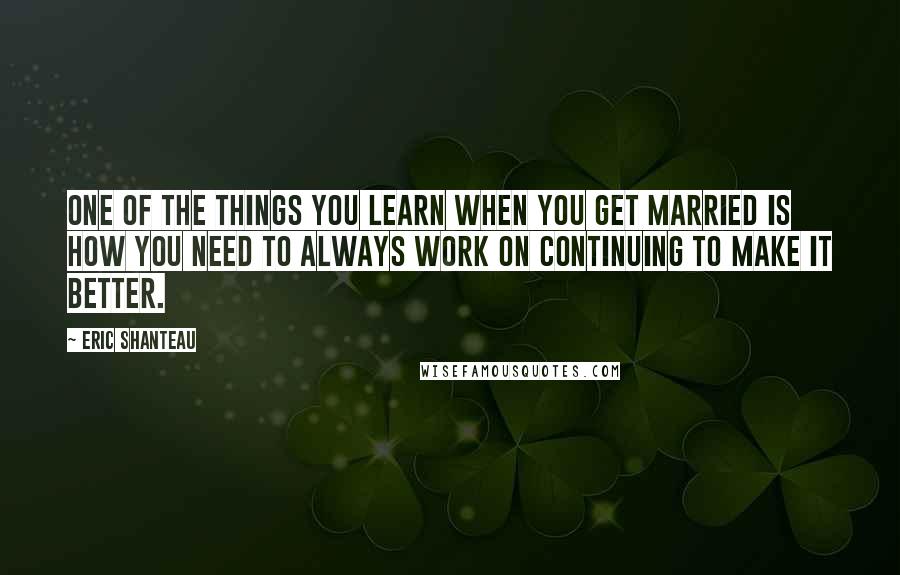 Eric Shanteau Quotes: One of the things you learn when you get married is how you need to always work on continuing to make it better.