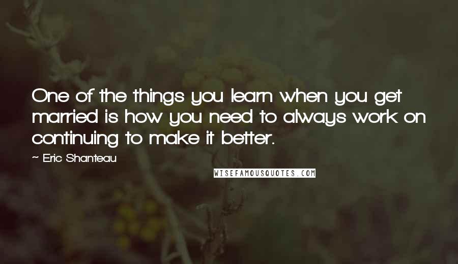 Eric Shanteau Quotes: One of the things you learn when you get married is how you need to always work on continuing to make it better.