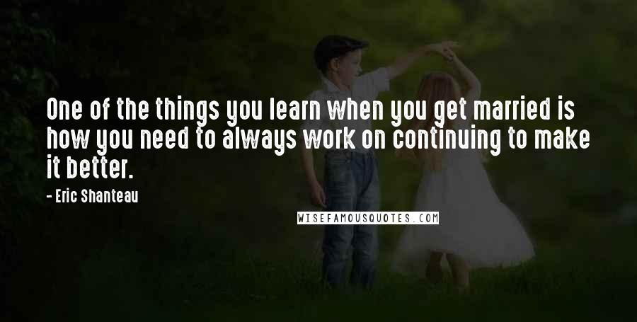 Eric Shanteau Quotes: One of the things you learn when you get married is how you need to always work on continuing to make it better.