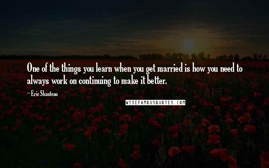 Eric Shanteau Quotes: One of the things you learn when you get married is how you need to always work on continuing to make it better.