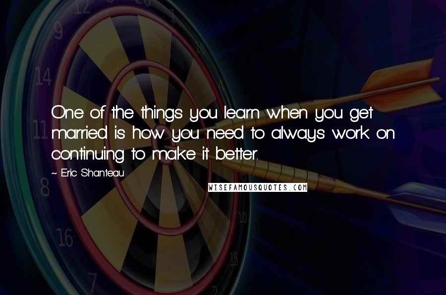 Eric Shanteau Quotes: One of the things you learn when you get married is how you need to always work on continuing to make it better.