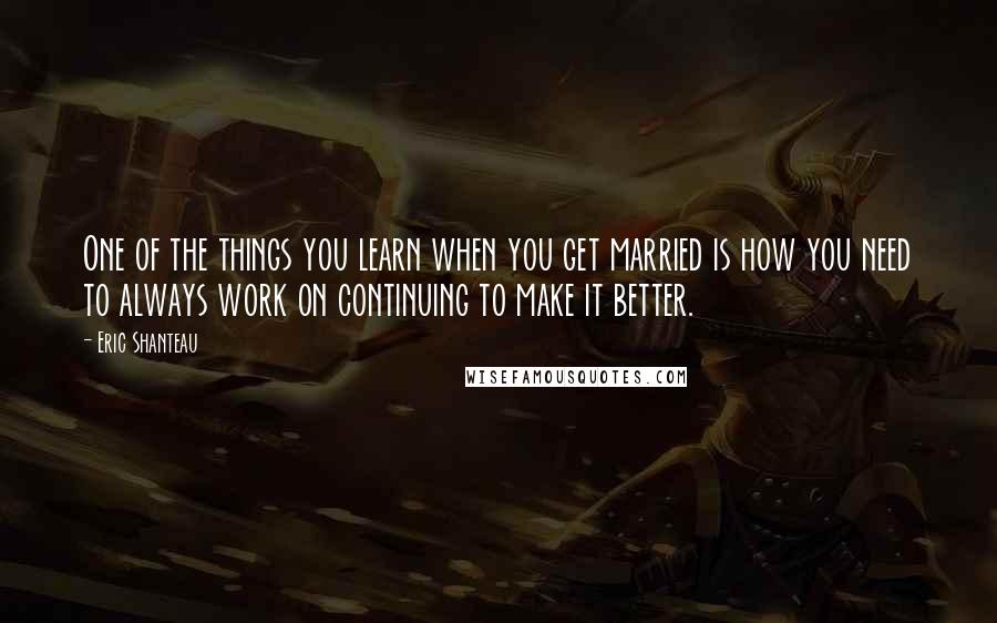 Eric Shanteau Quotes: One of the things you learn when you get married is how you need to always work on continuing to make it better.