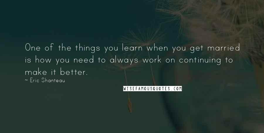 Eric Shanteau Quotes: One of the things you learn when you get married is how you need to always work on continuing to make it better.