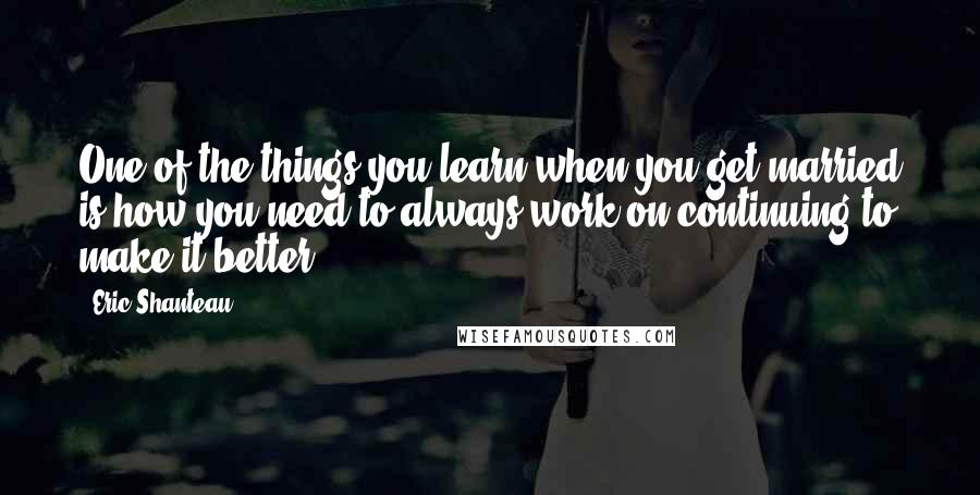 Eric Shanteau Quotes: One of the things you learn when you get married is how you need to always work on continuing to make it better.