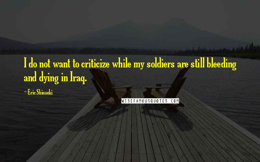 Eric Shinseki Quotes: I do not want to criticize while my soldiers are still bleeding and dying in Iraq.