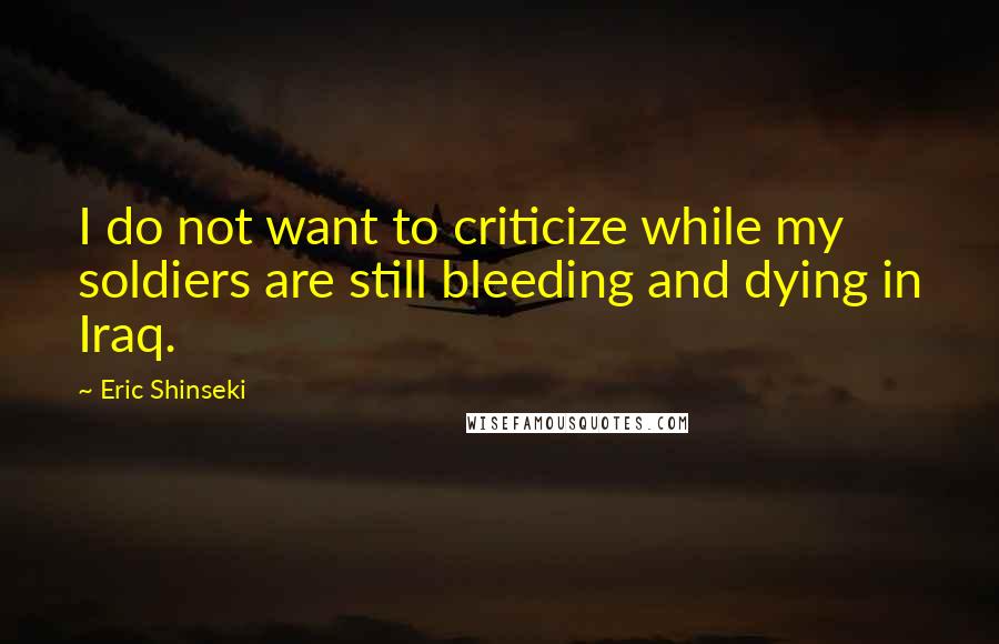 Eric Shinseki Quotes: I do not want to criticize while my soldiers are still bleeding and dying in Iraq.