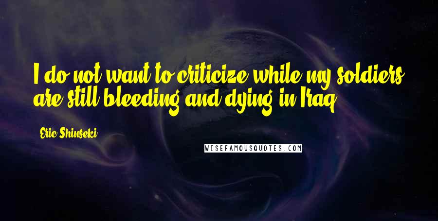 Eric Shinseki Quotes: I do not want to criticize while my soldiers are still bleeding and dying in Iraq.