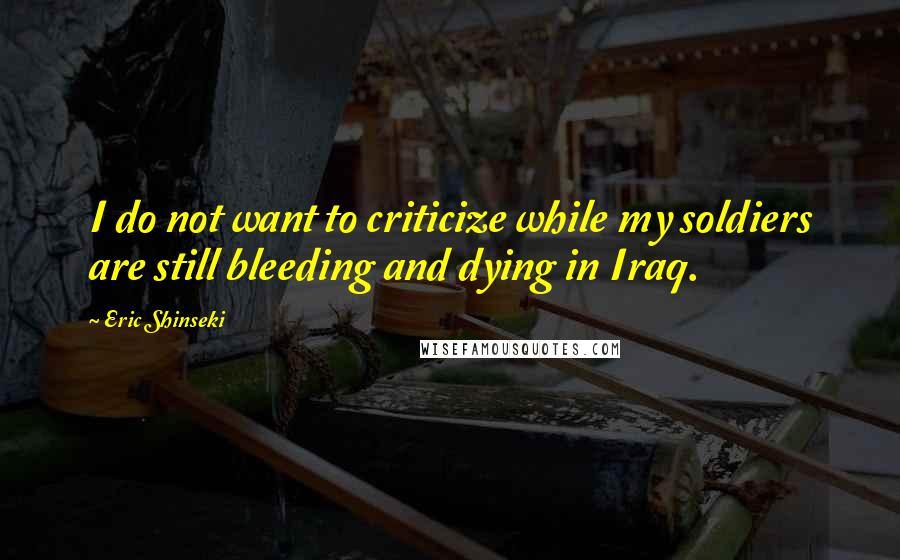 Eric Shinseki Quotes: I do not want to criticize while my soldiers are still bleeding and dying in Iraq.