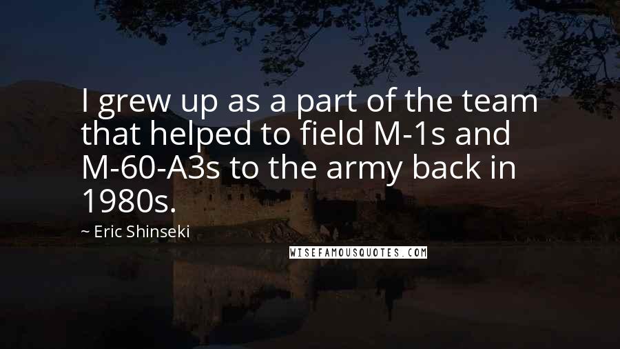 Eric Shinseki Quotes: I grew up as a part of the team that helped to field M-1s and M-60-A3s to the army back in 1980s.