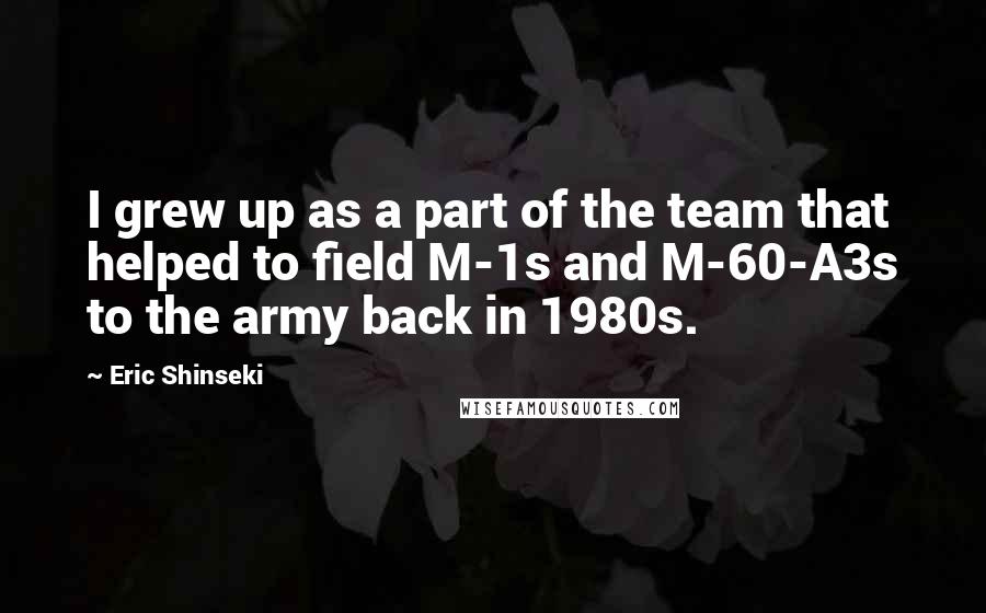 Eric Shinseki Quotes: I grew up as a part of the team that helped to field M-1s and M-60-A3s to the army back in 1980s.