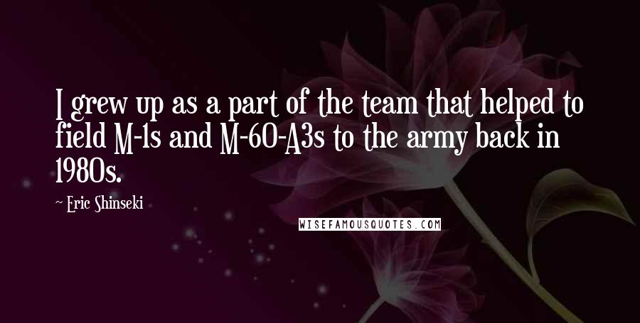 Eric Shinseki Quotes: I grew up as a part of the team that helped to field M-1s and M-60-A3s to the army back in 1980s.