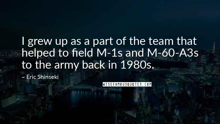 Eric Shinseki Quotes: I grew up as a part of the team that helped to field M-1s and M-60-A3s to the army back in 1980s.
