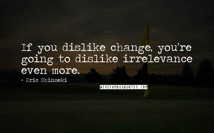 Eric Shinseki Quotes: If you dislike change, you're going to dislike irrelevance even more.