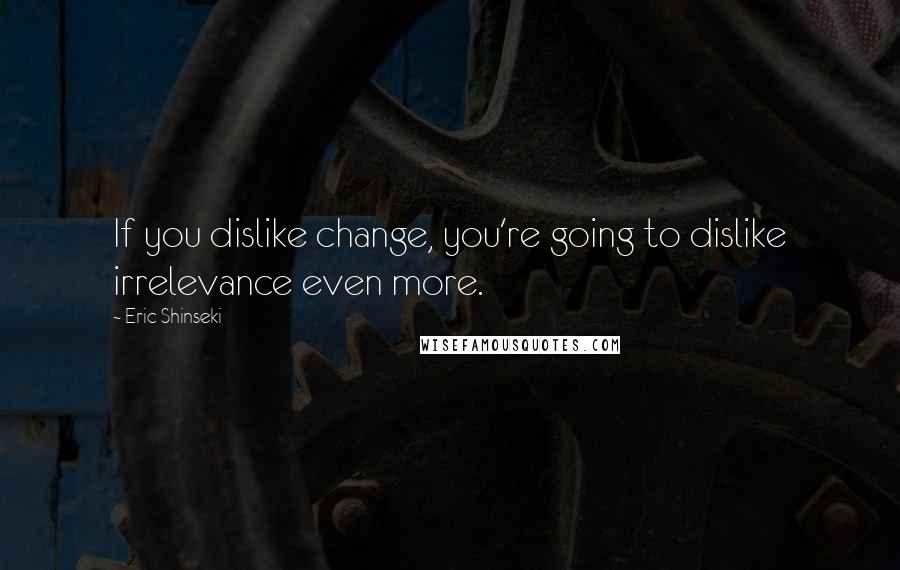 Eric Shinseki Quotes: If you dislike change, you're going to dislike irrelevance even more.