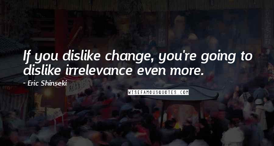 Eric Shinseki Quotes: If you dislike change, you're going to dislike irrelevance even more.