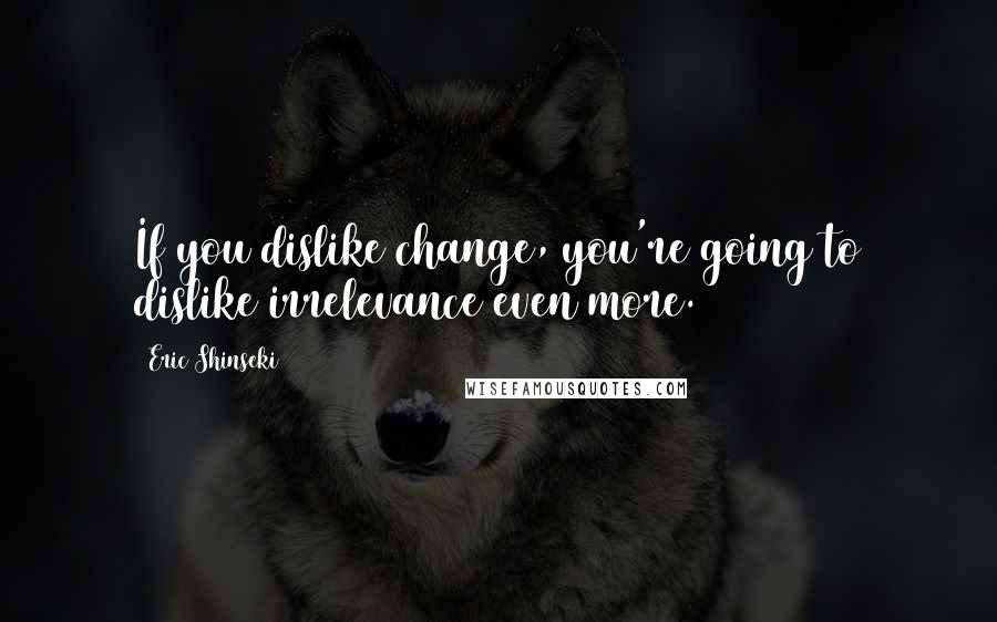 Eric Shinseki Quotes: If you dislike change, you're going to dislike irrelevance even more.