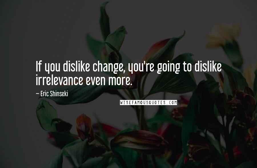 Eric Shinseki Quotes: If you dislike change, you're going to dislike irrelevance even more.