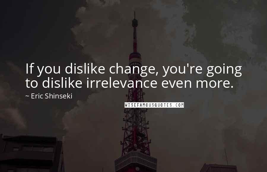 Eric Shinseki Quotes: If you dislike change, you're going to dislike irrelevance even more.