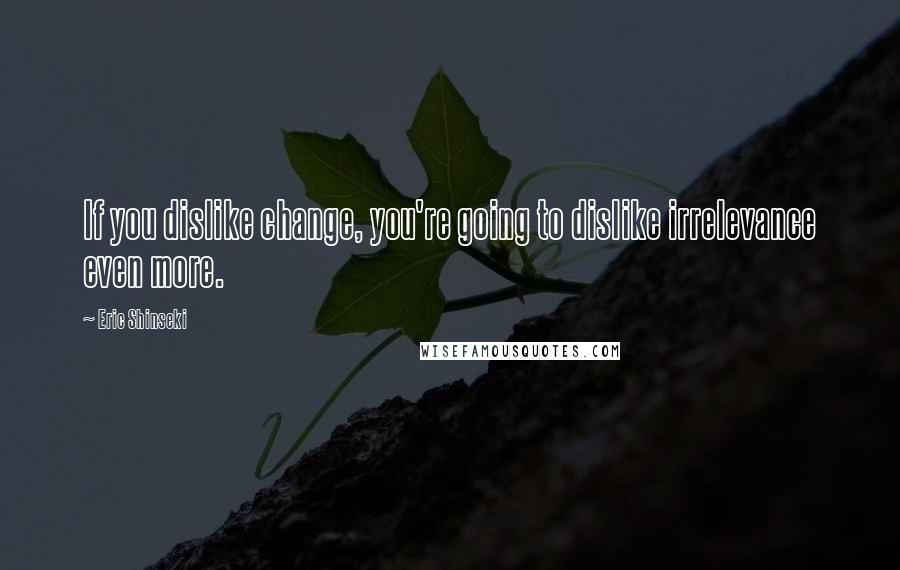 Eric Shinseki Quotes: If you dislike change, you're going to dislike irrelevance even more.