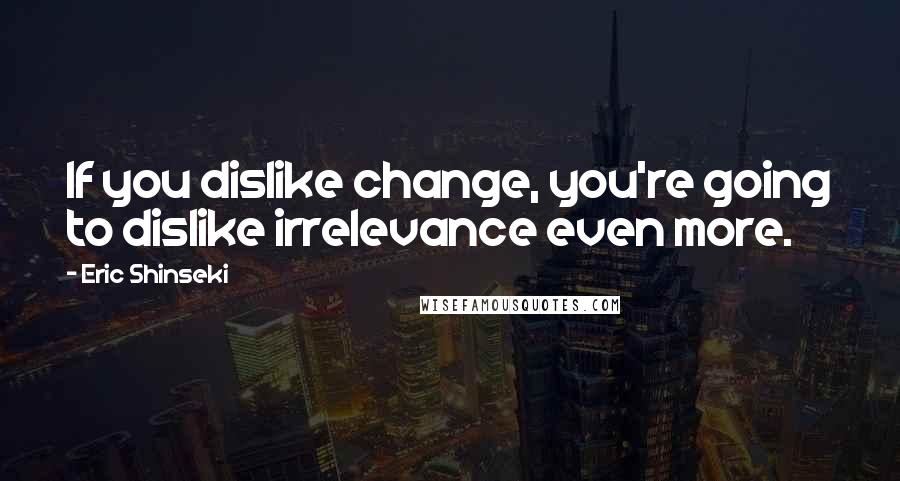 Eric Shinseki Quotes: If you dislike change, you're going to dislike irrelevance even more.