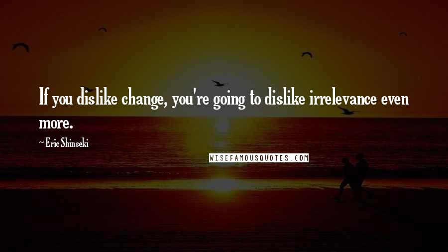 Eric Shinseki Quotes: If you dislike change, you're going to dislike irrelevance even more.