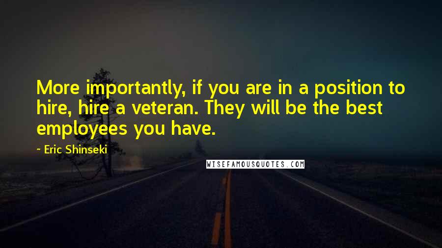 Eric Shinseki Quotes: More importantly, if you are in a position to hire, hire a veteran. They will be the best employees you have.