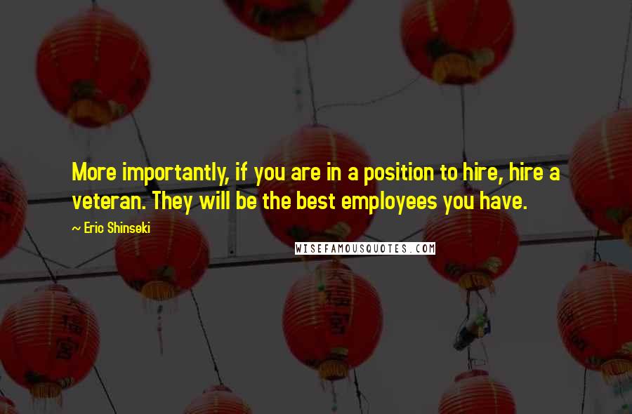 Eric Shinseki Quotes: More importantly, if you are in a position to hire, hire a veteran. They will be the best employees you have.