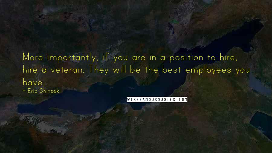 Eric Shinseki Quotes: More importantly, if you are in a position to hire, hire a veteran. They will be the best employees you have.