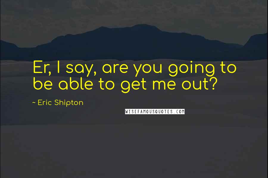 Eric Shipton Quotes: Er, I say, are you going to be able to get me out?