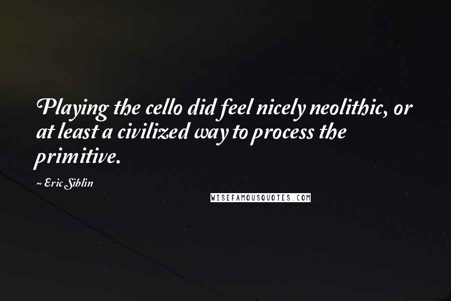 Eric Siblin Quotes: Playing the cello did feel nicely neolithic, or at least a civilized way to process the primitive.