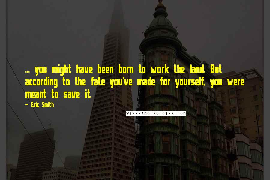 Eric Smith Quotes: ... you might have been born to work the land. But according to the fate you've made for yourself, you were meant to save it.