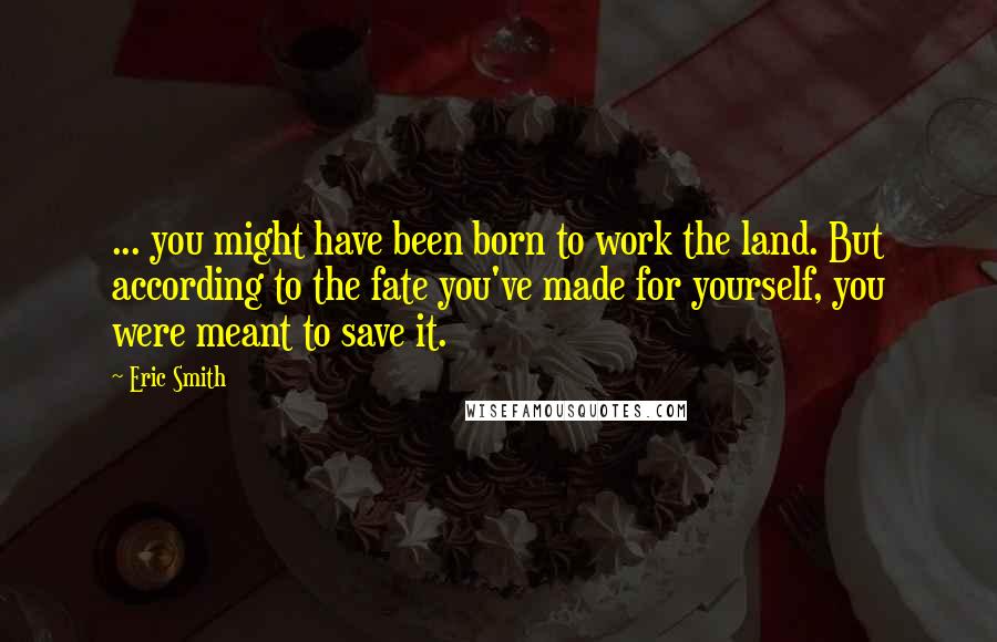 Eric Smith Quotes: ... you might have been born to work the land. But according to the fate you've made for yourself, you were meant to save it.