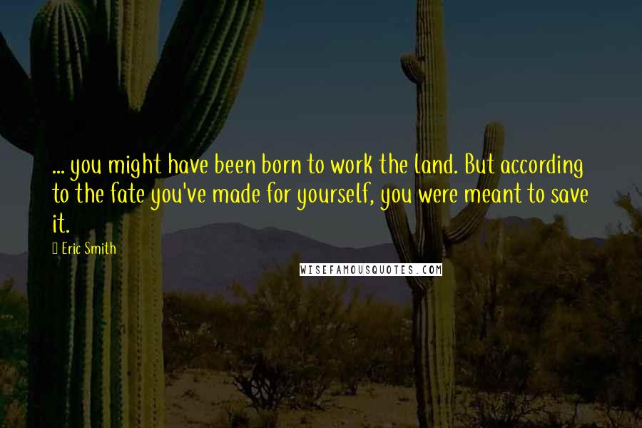 Eric Smith Quotes: ... you might have been born to work the land. But according to the fate you've made for yourself, you were meant to save it.