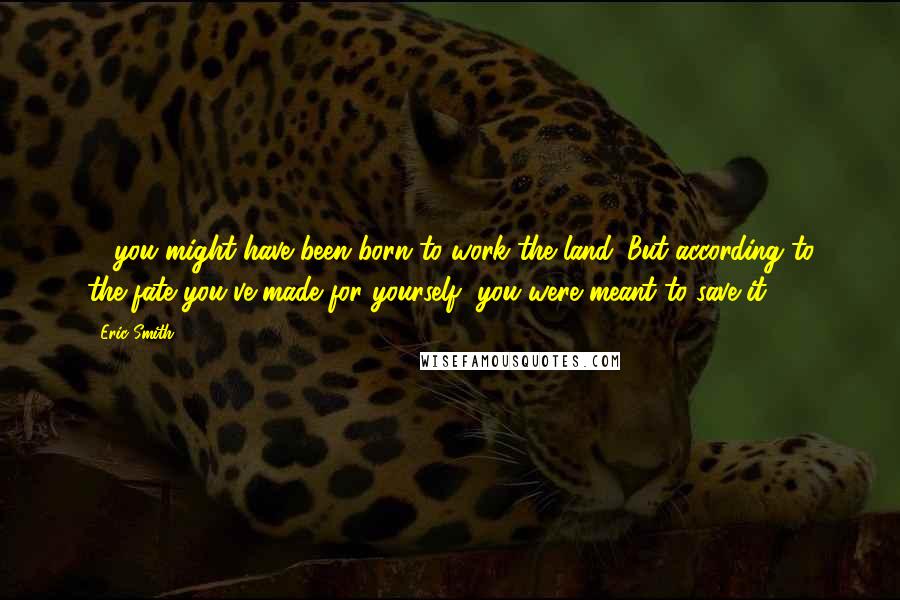 Eric Smith Quotes: ... you might have been born to work the land. But according to the fate you've made for yourself, you were meant to save it.