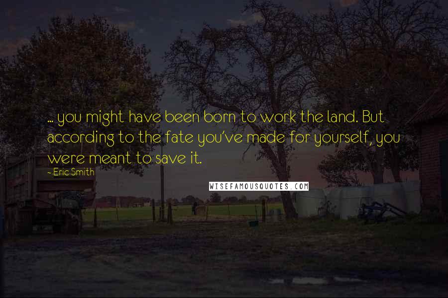 Eric Smith Quotes: ... you might have been born to work the land. But according to the fate you've made for yourself, you were meant to save it.