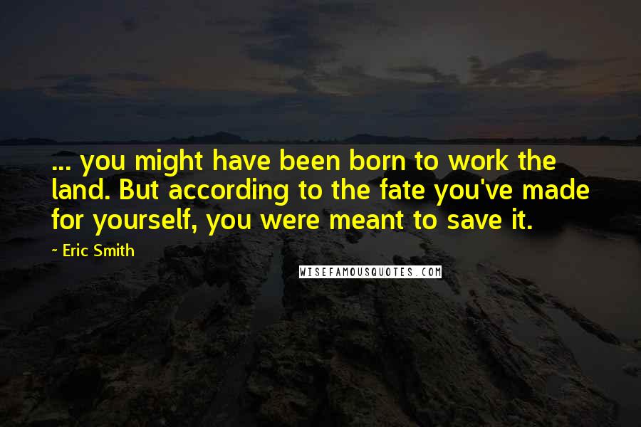 Eric Smith Quotes: ... you might have been born to work the land. But according to the fate you've made for yourself, you were meant to save it.
