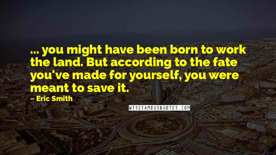 Eric Smith Quotes: ... you might have been born to work the land. But according to the fate you've made for yourself, you were meant to save it.