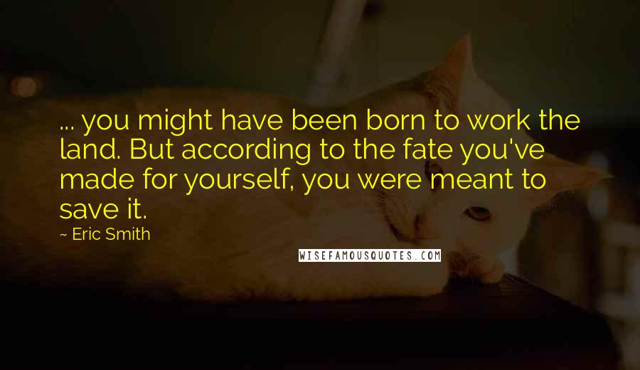 Eric Smith Quotes: ... you might have been born to work the land. But according to the fate you've made for yourself, you were meant to save it.