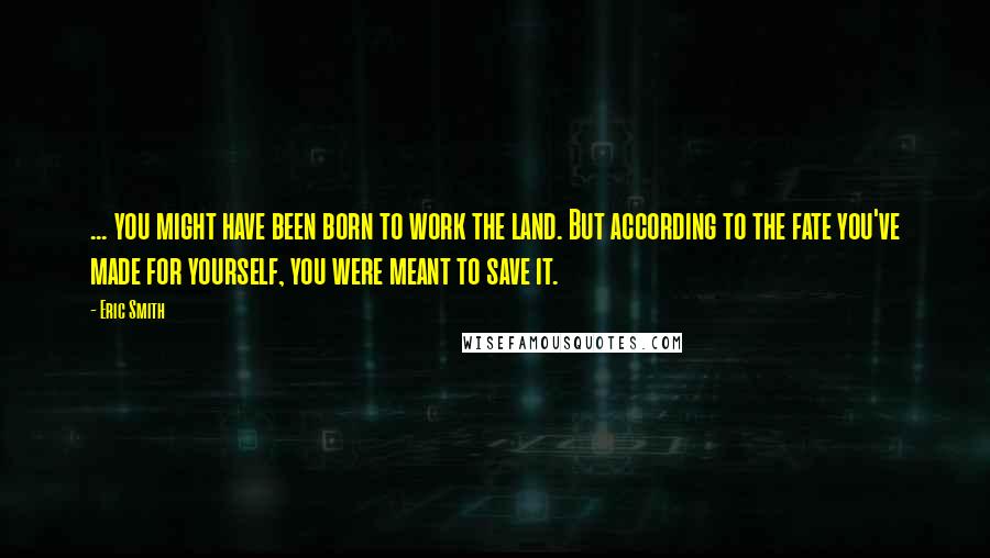 Eric Smith Quotes: ... you might have been born to work the land. But according to the fate you've made for yourself, you were meant to save it.
