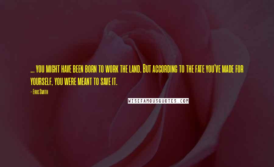 Eric Smith Quotes: ... you might have been born to work the land. But according to the fate you've made for yourself, you were meant to save it.