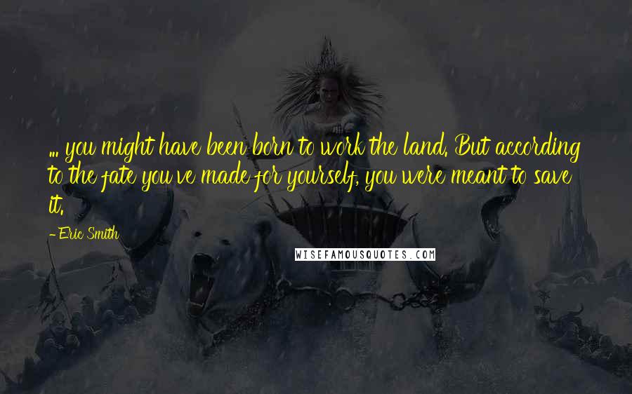 Eric Smith Quotes: ... you might have been born to work the land. But according to the fate you've made for yourself, you were meant to save it.