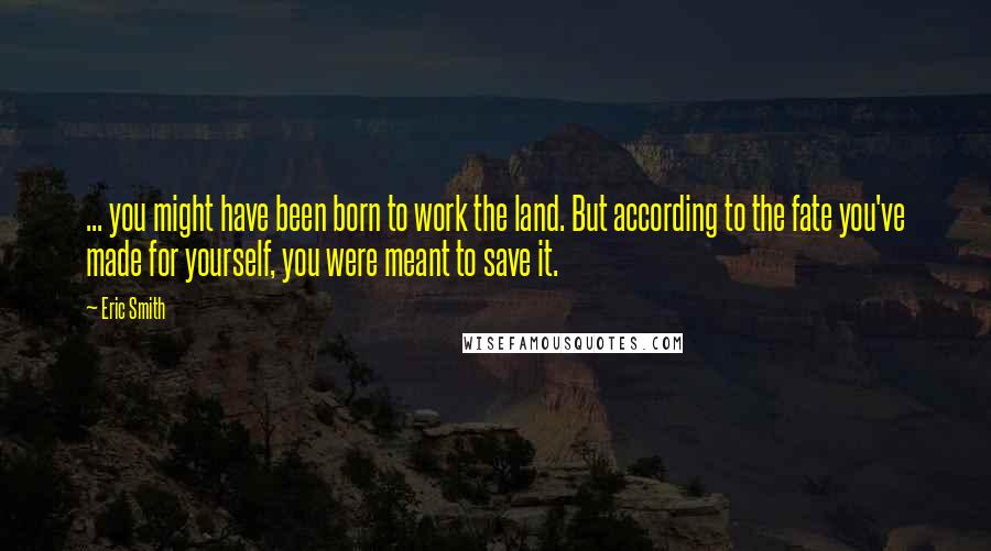 Eric Smith Quotes: ... you might have been born to work the land. But according to the fate you've made for yourself, you were meant to save it.